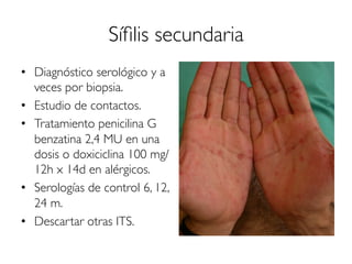 Síﬁlis secundaria
•  Diagnóstico serológico y a
veces por biopsia.
•  Estudio de contactos.
•  Tratamiento penicilina G
benzatina 2,4 MU en una
dosis o doxiciclina 100 mg/
12h x 14d en alérgicos.
•  Serologías de control 6, 12,
24 m.
•  Descartar otras ITS.
 