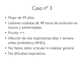 Caso nº 3
•  Mujer de 49 años.
•  Lesiones cutáneas de 48 horas de evolución en
tronco y extremidades.
•  Prurito ++.
•  Infección de vías respiratorias altas 1 semana
antes (antibiótico,AINEs).
•  No ﬁebre, dolor articular ni malestar general.
•  No diﬁcultad respiratoria.
 