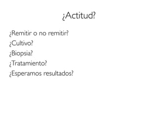 ¿Actitud?
¿Remitir o no remitir?
¿Cultivo?
¿Biopsia?
¿Tratamiento?
¿Esperamos resultados?
 