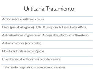 Urticaria:Tratamiento
Acción sobre el estímulo - causa.
Dieta (pseudoalergenos). 30% UC mejoran 2-3 sem. Evitar AINEs.
Antihistamínicos 2ª generación.A dosis altas, efecto antiinﬂamatorio.
Antiinﬂamatorios (corticoides).
No utilidad tratamientos tópicos.
En embarazo, difenhidramina o clorfeniramina.
Tratamiento hospitalario si compromiso vía aérea.
 