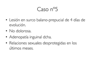 Caso nº5
•  Lesión en surco balano-prepucial de 4 días de
evolución.
•  No dolorosa.
•  Adenopatía inguinal dcha.
•  Relaciones sexuales desprotegidas en los
últimos meses.
 