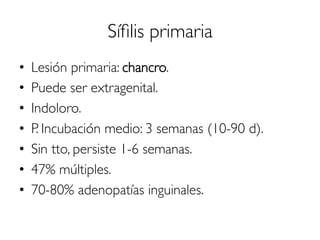 Síﬁlis primaria
•  Lesión primaria: chancro.
•  Puede ser extragenital.
•  Indoloro.
•  P. Incubación medio: 3 semanas (10-90 d).
•  Sin tto, persiste 1-6 semanas.
•  47% múltiples.
•  70-80% adenopatías inguinales.
 