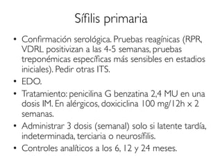 Síﬁlis primaria
•  Conﬁrmación serológica. Pruebas reagínicas (RPR,
VDRL positivizan a las 4-5 semanas, pruebas
treponémicas especíﬁcas más sensibles en estadios
iniciales). Pedir otras ITS.
•  EDO.
•  Tratamiento: penicilina G benzatina 2,4 MU en una
dosis IM. En alérgicos, doxiciclina 100 mg/12h x 2
semanas.
•  Administrar 3 dosis (semanal) solo si latente tardía,
indeterminada, terciaria o neurosíﬁlis.
•  Controles analíticos a los 6, 12 y 24 meses.
 