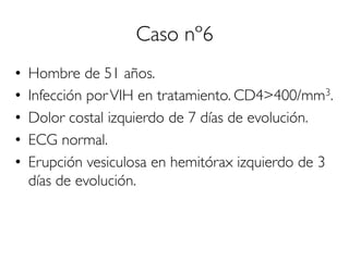 Caso nº6
•  Hombre de 51 años.
•  Infección porVIH en tratamiento. CD4>400/mm3.
•  Dolor costal izquierdo de 7 días de evolución.
•  ECG normal.
•  Erupción vesiculosa en hemitórax izquierdo de 3
días de evolución.
 