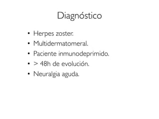 Diagnóstico
•  Herpes zoster.
•  Multidermatomeral.
•  Paciente inmunodeprimido.
•  > 48h de evolución.
•  Neuralgia aguda.
 