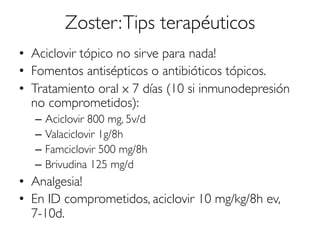 Zoster:Tips terapéuticos
•  Aciclovir tópico no sirve para nada!
•  Fomentos antisépticos o antibióticos tópicos.
•  Tratamiento oral x 7 días (10 si inmunodepresión
no comprometidos):
–  Aciclovir 800 mg, 5v/d
–  Valaciclovir 1g/8h
–  Famciclovir 500 mg/8h
–  Brivudina 125 mg/d
•  Analgesia!
•  En ID comprometidos, aciclovir 10 mg/kg/8h ev,
7-10d.
 