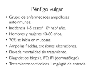 Pénﬁgo vulgar
•  Grupo de enfermedades ampollosas
autoinmunes.
•  Incidencia 1-5 casos/ 106 hab/ año.
•  Hombres y mujeres 40-60 años.
•  70% se inicia en mucosas.
•  Ampollas ﬂácidas, erosiones, ulceraciones.
•  Elevada mortalidad sin tratamiento.
•  Diagnóstico: biopsia, IFD, IFI (dermatólogo).
•  Tratamiento: corticoides 1 mg/kg/d de entrada.
 