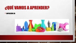 ¿QUÉ VAMOS A APRENDER?
• IMPRESIÓN 3D