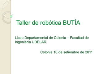 Taller de robótica BUTÍA Liceo Departamental de Colonia – Facultad de Ingeniería UDELAR Colonia 10 de setiembre de 2011 