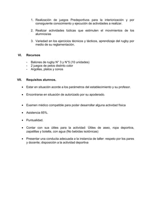 1. Realización de juegos Predeportivos para la interiorización y por
consiguiente conocimiento y ejecución de actividades a realizar.
2. Realizar actividades lúdicas que estimulen el movimientos de los
alumnos/as
3. Variedad en los ejercicios técnicos y tácticos, aprendizaje del rugby por
medio de su reglamentación.
VI. Recursos
- Balones de rugby N° 3 y N°5 (10 unidades)
- 2 juegos de petos distinto color
- Argollas, platos y conos
VII. Requisitos alumnos.
• Estar en situación acorde a los parámetros del establecimiento y su profesor.
• Encontrarse en situación de autorizado por su apoderado.
• Examen médico compatible para poder desarrollar alguna actividad física
• Asistencia 85%.
• Puntualidad.
• Contar con sus útiles para la actividad: Útiles de aseo, ropa deportiva,
zapatillas y botella, con agua (No bebidas isotónicas)
• Presentar una conducta adecuada a la instancia de taller: respeto por los pares
y docente; disposición a la actividad deportiva
 