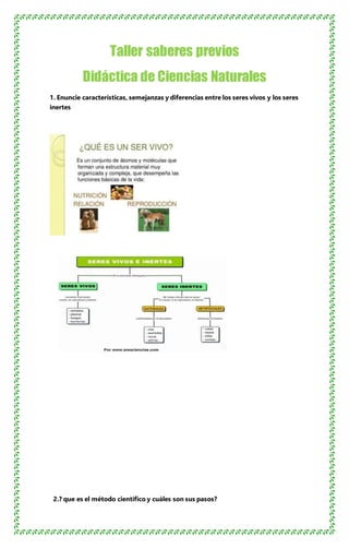 Taller saberes previos
Didáctica de Ciencias Naturales
1. Enuncie características, semejanzas y diferencias entre los seres vivos y los seres
inertes
2.? que es el método científico y cuáles son sus pasos?
 