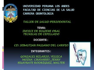 UNIVERSIDAD PERUANA LOS ANDES
     FACULTAD DE CIENCIAS DE LA SALUD
     CARRERA ODONTOLOGIA

     TALLER DE SALUD PERIODONTAL

             TEMA:
    INDICE DE HIGIENE ORAL
    TECNICAS DE CEPILLADO

           DOCENTE:
CD: SEBASTIAN PASSANO DEL CARPIO

         INTEGRANTES:
   GONZALES HILARIO, YESSICA
    MOINA CHAVARRY, JENNY
  HUAYNATE RODRÍGUEZ, WALTER
 