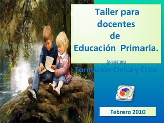 Taller para docentes de  Educación  Primaria. Asignatura Formación Cívica y Ética. Febrero 2010 