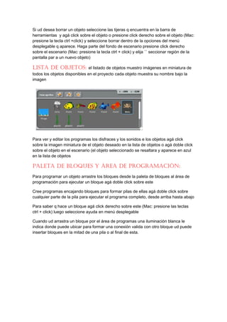 Si ud desea borrar un objeto seleccione las tijeras q encuentra en la barra de
herramientas y agá click sobre el objeto o presione click derecho sobre el objeto (Mac:
presione la tecla ctrl +click) y seleccione borrar dentro de la opciones del menú
desplegable q aparece. Haga parte del fondo de escenario presione click derecho
sobre el escenario (Mac: presione la tecla ctrl + click) y elija `` seccionar región de la
pantalla par a un nuevo objeto)

lISta De objetoS:              el listado de objetos muestro imágenes en miniatura de
todos los objetos disponibles en el proyecto cada objeto muestra su nombre bajo la
imagen




Para ver y editar los programas los disfraces y los sonidos e los objetos agá click
sobre la imagen miniatura de el objeto deseado en la lista de objetos o agá doble click
sobre el objeto en el escenario (el objeto seleccionado se resaltara y aparece en azul
en la lista de objetos

paleta De bloqueS y área De programacIón:
Para programar un objeto arrastre los bloques desde la paleta de bloques al área de
programación para ejecutar un bloque agá doble click sobre este

Cree programas encajando bloques para formar pilas de ellas agá doble click sobre
cualquier parte de la pila para ejecutar el programa completo, desde arriba hasta abajo

Para saber q hace un bloque agá click derecho sobre este (Mac: presione las teclas
ctrl + click) luego seleccione ayuda en menú desplegable

Cuando ud arrastra un bloque por el área de programas una iluminación blanca le
indica donde puede ubicar para formar una conexión valida con otro bloque ud puede
insertar bloques en la mitad de una pila o al final de esta.
 