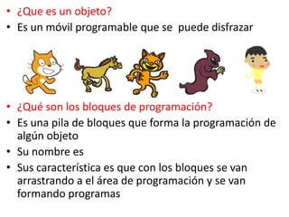• ¿Que es un objeto?
• Es un móvil programable que se puede disfrazar
• ¿Qué son los bloques de programación?
• Es una pila de bloques que forma la programación de
algún objeto
• Su nombre es
• Sus característica es que con los bloques se van
arrastrando a el área de programación y se van
formando programas
 