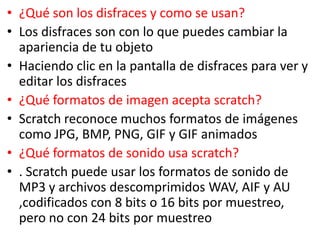 • ¿Qué son los disfraces y como se usan?
• Los disfraces son con lo que puedes cambiar la
apariencia de tu objeto
• Haciendo clic en la pantalla de disfraces para ver y
editar los disfraces
• ¿Qué formatos de imagen acepta scratch?
• Scratch reconoce muchos formatos de imágenes
como JPG, BMP, PNG, GIF y GIF animados
• ¿Qué formatos de sonido usa scratch?
• . Scratch puede usar los formatos de sonido de
MP3 y archivos descomprimidos WAV, AIF y AU
,codificados con 8 bits o 16 bits por muestreo,
pero no con 24 bits por muestreo
 