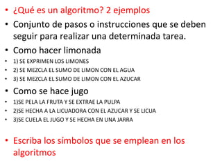• ¿Qué es un algoritmo? 2 ejemplos
• Conjunto de pasos o instrucciones que se deben
seguir para realizar una determinada tarea.
• Como hacer limonada
• 1) SE EXPRIMEN LOS LIMONES
• 2) SE MEZCLA EL SUMO DE LIMON CON EL AGUA
• 3) SE MEZCLA EL SUMO DE LIMON CON EL AZUCAR
• Como se hace jugo
• 1)SE PELA LA FRUTA Y SE EXTRAE LA PULPA
• 2)SE HECHA A LA LICUADORA CON EL AZUCAR Y SE LICUA
• 3)SE CUELA EL JUGO Y SE HECHA EN UNA JARRA
• Escriba los símbolos que se emplean en los
algoritmos
 