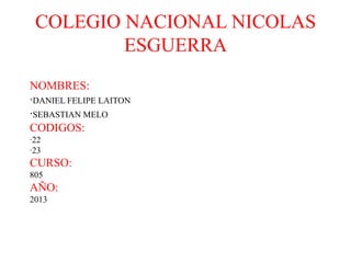 COLEGIO NACIONAL NICOLAS
ESGUERRA
NOMBRES:
·DANIEL FELIPE LAITON
·SEBASTIAN MELO
CODIGOS:
·22
·23
CURSO:
805
AÑO:
2013
 