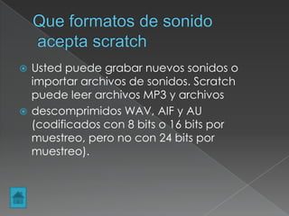  Usted puede grabar nuevos sonidos o
importar archivos de sonidos. Scratch
puede leer archivos MP3 y archivos
 descomprimidos WAV, AIF y AU
(codificados con 8 bits o 16 bits por
muestreo, pero no con 24 bits por
muestreo).
 