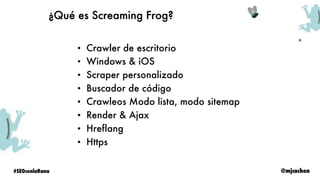 @mjcachon#SEOconlaRana
¿Qué es Screaming Frog?
• Crawler de escritorio
• Windows & iOS
• Scraper personalizado
• Buscador de código
• Crawleos Modo lista, modo sitemap
• Render & Ajax
• Hreflang
• Https
 