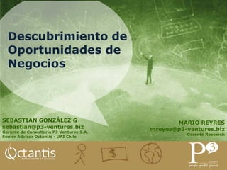 Descubrimiento de
  Oportunidades de
  Negocios



SEBASTIAN GONZÁLEZ G                             MARIO REYRES
sebastian@p3-ventures.biz                 mreyes@p3-ventures.biz
Gerente de Consultoría P3 Ventures S.A.
                                                    Gerente Research
Senior Advisor Octantis - UAI Chile
 