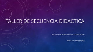 TALLER DE SECUENCIA DIDACTICA
POLITICAS DE PLANEACION DE LA EDUCACION
JORGE LUIS YÁÑEZ PÉREZ
 