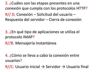 2. ¿Cuáles son las etapas presentes en una
conexión que cumpla con los protocolos HTTP?
R// D. Conexión – Solicitud del usuario –
Respuesta del servidor – Cierra de conexión
3. ¿En qué tipo de aplicaciones se utiliza el
protocolo IMAP?
R//B. Mensajería instantánea
4. ¿Cómo se lleva a cabo la conexión entre
usuarios?
R//C. Usuario inicial → Servidor → Usuario final
 