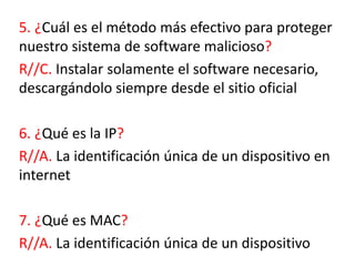 5. ¿Cuál es el método más efectivo para proteger
nuestro sistema de software malicioso?
R//C. Instalar solamente el software necesario,
descargándolo siempre desde el sitio oficial
6. ¿Qué es la IP?
R//A. La identificación única de un dispositivo en
internet
7. ¿Qué es MAC?
R//A. La identificación única de un dispositivo
 