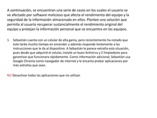 A continuación, se encuentran una serie de casos en los cuales el usuario se
ve afectado por software malicioso que afecta el rendimiento del equipo y la
seguridad de la información almacenada en ellos. Plantee una solución que
permita al usuario recuperar sustancialmente el rendimiento original del
equipo y protejan la información personal que se encuentra en los equipos.
1. Sebastián cuenta con un celular de alta gama, pero recientemente ha notado que
este tarda mucho tiempo en encender y además responde lentamente a las
instrucciones que le da al dispositivo. A Sebastián le parece extraña esta situación,
pues desde que adquirió el celular, instaló un buen Antivirus y 2 limpiadores para
garantizar que funcionara rápidamente. Como información adicional, Sebastián usa
Google Chrome como navegador de internet y le encanta probar aplicaciones por
más extrañas que sean.
R// Desactivar todas las aplicaciones que no utilizan
 