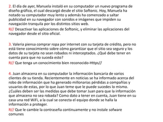 2. El día de ayer, Manuela instaló en su computador un nuevo programa de
diseño gráfico, el cual descargó desde el sitio Softonic. Hoy, Manuela ha
notado su computador muy lento y además ha comenzado a saltar
publicidad en su navegador con sonidos e imágenes que impiden su
navegación tranquila por los distintos sitios web.
R// Desactivar las aplicaciones de Softonic, y eliminar las aplicaciones del
navegador desde el sitio oficial.
3. Valeria piensa comprar ropa por internet con su tarjeta de crédito, pero no
está tiene conocimiento sobre cómo garantizar que el sitio sea seguro y los
datos de su tarjeta no sean robados ni interceptados. ¿Qué debe tener en
cuenta para que no suceda esto?
R// Que tenga un conocimiento bien reconocido-Https//
4. Juan almacena en su computador la información bancaria de varios
clientes de su tienda. Recientemente en noticias se ha informado acerca del
robo de información que ha generado millonarias pérdidas a compañías y
usuarios de estas, por lo que Juan teme que le puede sucedes lo mismo.
¿Cuáles deben ser las medidas que debe tomar Juan para que la información
que almacena no sea robada? Como dato a tener en cuenta, Juan tiene en su
casa una red WiFi, a la cual se conecta el equipo donde se halla la
información a proteger.
R// Que le cambie la contraseña continuamente y no instale sofware
comunes
 