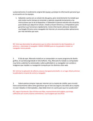 sustancialmente el rendimiento original del equipo y protejan la información personal que
se encuentra en los equipos.
1. Sebastián cuenta con un celular de alta gama, pero recientemente ha notado que
este tarda mucho tiempo en encender y además responde lentamente a las
instrucciones que le da al dispositivo. A Sebastián le parece extraña esta situación,
pues desde que adquirió el celular, instaló un buen Antivirus y 2 limpiadores para
garantizar que funcionara rápidamente. Como información adicional, Sebastián
usa Google Chrome como navegador de internet y le encanta probar aplicaciones
por más extrañas que sean.
R//: tiene que desinstalar las aplicaciones que no utilice, desinstalar los dos limpiadores, el
antivirus y desinstalar el navegador GOOLE CHROME pues es muy pesado e instalar un
navegador menos pesado.
2. El día de ayer, Manuela instaló en su computador un nuevo programa de diseño
gráfico, el cual descargó desde el sitio Softonic. Hoy, Manuela ha notado su computador
muy lento y además ha comenzado a saltar publicidad en su navegador con sonidos e
imágenes que impiden su navegación tranquila por los distintos sitios web.
R//: eliminar la aplicación de softonic y buscar el programa de diseño en un lugar oficial y eliminar
la publicidad en el panel de control y navegador
3. Valeria piensa comprar ropa por internet con su tarjeta de crédito, pero no está
tiene conocimiento sobre cómo garantizar que el sitio sea seguro y los datos de su tarjeta
no sean robados ni interceptados. ¿Qué debe tener en cuenta para que no suceda esto?
R//: seguir el protocolo. Que el Enlace sea https, reconocimiento de la página, que tenga
calificación por usuario, buenos comentarios y que la pagina que sea oficial.
 