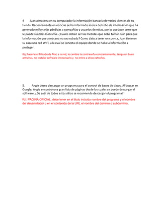 4 Juan almacena en su computador la información bancaria de varios clientes de su
tienda. Recientemente en noticias se ha informado acerca del robo de información que ha
generado millonarias pérdidas a compañías y usuarios de estas, por lo que Juan teme que
le puede sucedes lo mismo. ¿Cuáles deben ser las medidas que debe tomar Juan para que
la información que almacena no sea robada? Como dato a tener en cuenta, Juan tiene en
su casa una red WiFi, a la cual se conecta el equipo donde se halla la información a
proteger.
R//:hacerle el filtrado de Mac a la red, le cambie la contraseña constantemente, tenga un buen
antivirus, no instalar software innecesario y no entre a sitios extraños.
5. Angie desea descargar un programa para el control de bases de datos. Al buscar en
Google, Angie encontró una gran lista de páginas desde las cuales se puede descargar el
software. ¿De cuál de todos estos sitios se recomienda descargar el programa?
R//: PAGINA OFICIAL: debe tener en el titulo incluido nombre del programa y el nombre
del desarrollador o en el contenido de la URL el nombre del dominio o subdominio.
 