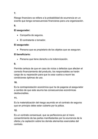 7.

Riesgo financiero se refiere a la probabilidad de ocurrencia en un
evento que tenga consecuencias financieras para una organización.

8.

El asegurador:

     • Compañía de seguros.

     • El contratante o tomador.

El asegurado:

     • Persona que es propietario de los objetos que se aseguran.

El beneficiario:

     •   Persona que tiene derecho a la indemnización.

9.

Permite certeza de que en caso de vicios o defectos que afecten el
correcto financiamiento del producto, los responsables se harán
cargo de su reparación para que la cosa vuelva a reunir las
condiciones óptimas de uso.

10.

Es la contraprestación económica que ha de pagarse al asegurador
a cambio de que este asuma las consecuencias económicas
desfavorables.

11.

Es la materialización del riesgo asumido en el contrato de seguros
que en principio debe estar cubierto por la póliza.

12.

Es un contrato consensual, que se perfecciona por el mero
consentimiento de las partes manifestantes por la ocurrencia de la
oferta y la captación sobre los demás elementos esenciales del
contrato.
 