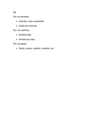 13.

Por vía terrestre:

   • Incendio, rayo o explosión.

   • Caída del vehículo.

Por vía marítima:

   • Perdida total.

   • Arrastre por alas.

Por vía aérea:

   • Caída, vuelco, colisión, incendio, etc.
 