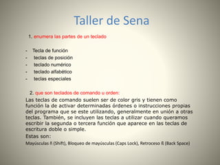 Taller de Sena 
1. enumera las partes de un teclado 
- Tecla de función 
- teclas de posición 
- teclado numérico 
- teclado alfabético 
- teclas especiales 
2. que son teclados de comando u orden: 
Las teclas de comando suelen ser de color gris y tienen como 
función la de activar determinadas órdenes o instrucciones propias 
del programa que se este utilizando, generalmente en unión a otras 
teclas. También, se incluyen las teclas a utilizar cuando queramos 
escribir la segunda o tercera función que aparece en las teclas de 
escritura doble o simple. 
Estas son: 
Mayúsculas ñ (Shift), Bloqueo de mayúsculas (Caps Lock), Retroceso ß (Back Space) 
 