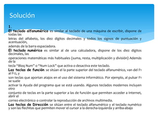 Solución 
1. 
El teclado alfanumérico es similar al teclado de una máquina de escribir, dispone de 
todas las 
letras del alfabeto, los diez dígitos decimales y todos los signos de puntuación y 
acentuación, 
además de la barra espaciadora. 
El teclado numérico es similar al de una calculadora, dispone de los diez dígitos 
decimales, las 
operaciones matemáticas más habituales (suma, resta, multiplicación y división) Además 
de la 
tecla “Bloq Num” o “Num Lock” que activa o desactiva este teclado. 
Las teclas de función se sitúan el la parte superior del teclado alfanumérico, van del F1 
al F12, y 
son teclas que aportan atajos en el uso del sistema informático. Por ejemplo, al pulsar F1 
se suele 
activar la Ayuda del programa que se está usando. Algunos teclados modernos incluyen 
otro 
conjunto de teclas en la parte superior a las de función que permiten acceder a Internet, 
abrir el 
correo electrónico o controlar la reproducción de archivos multimedia. 
Las teclas de Dirección se sitúan entre el teclado alfanumérico y el teclado numérico 
y son las flechitas que permiten mover el cursor a la derecha-izquierda y arriba-abajo 
 