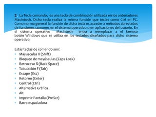 2. La Tecla comando, es una tecla de combinación utilizada en los ordenadores 
Macintosh. Dicha tecla realiza la misma función que teclas como Ctrl en PC. 
Como norma general la función de dicha tecla es acceder a métodos abreviados 
de funciones comunes en el sistema operativo o en aplicaciones del usuario. En 
el sistema operativo Macintosh entra a reemplazar a el famoso 
botón Windows que se utiliza en los teclados diseñados para dicho sistema 
operativo. 
Estas teclas de comando son: 
 Mayúsculas ñ (Shift) 
 Bloqueo de mayúsculas (Caps Lock) 
 Retroceso ß (Back Space) 
 Tabulación F (Tab) 
 Escape (Esc) 
 Retorno (Enter) 
 Control (Ctrl) 
 Alternativa Gráfica 
 Alt 
 Imprimir Pantalla (PrnScr) 
 Barra espaciadora 
 