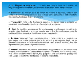 3. a. Bloqueo de mayúscula: La tecla Bloq Mayús sirve para escribir en 
mayúsculas permanentemente, sin afectar a las teclas de doble o triple función. 
b. Retroceso: Su función es la de borrar de derecha a izquierda, carácter por 
carácter. Si se mantiene presionada esta tecla de forma constante se irá borrando la 
frase escrita, hasta que deje de presionarla. 
c. Tabulación: Esta tecla desplaza la posición del cursor hacia la derecha un 
número de espacios determinados previamente en el programa. 
d. Esc: Su función y uso depende del programa que se utiliza pero, normalmente 
permite volver hacia atrás antes de ejecutar una orden. Se emplea para anular la 
acción del último mandato o función que se este ejecutando. 
e. Retorno: Tiene dos funciones primordiales: primero, indica a la computadora 
que acepte una orden concreta que se ha teclado y, en segundo lugar, en un 
procesador de textos actúa como un retorno de carro manual, es decir, baja a la 
siguiente línea para poder seguir escribiendo. 
f. control: Esta tecla no produce por si misma ningún efecto. Es en combinación 
de otras cuando se obtiene un resultado de significado distinto al de la tecla pulsada. 
Para activar una combinación de Ctrl, hay que pulsar esta tecla a la vez que se pulsa 
otra. Luego, se sueltan las dos teclas y se obtiene el resultado. 
 