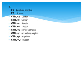 4. 
• F2 Cambiar nombre 
• F3 Buscar 
• CTRL+x Cortar 
• CTRL+x Cortar 
• CTRL+c Copiar 
• CTRL+v Pegar 
• CTRL+w cerrar ventana 
• CTRL+r actualizar pagina 
• CTRL+p imprimir 
• CTRL+Q buscar 
 