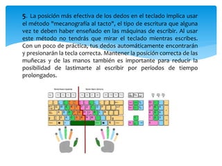 5. La posición más efectiva de los dedos en el teclado implica usar 
el método "mecanografía al tacto", el tipo de escritura que alguna 
vez te deben haber enseñado en las máquinas de escribir. Al usar 
este método no tendrás que mirar el teclado mientras escribes. 
Con un poco de práctica, tus dedos automáticamente encontrarán 
y presionarán la tecla correcta. Mantener la posición correcta de las 
muñecas y de las manos también es importante para reducir la 
posibilidad de lastimarte al escribir por períodos de tiempo 
prolongados. 
 