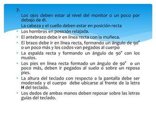 7. 
• Los ojos deben estar al nivel del monitor o un poco por 
debajo de él. 
• La cabeza y el cuello deben estar en posición recta 
• Los hombros en posición relajada. 
• El antebrazo debe ir en línea recta con la muñeca. 
• El brazo debe ir en línea recta, formando un ángulo de 90° 
o un poco más y los codos van pegados al cuerpo 
• La espalda recta y formando un ángulo de 90° con los 
muslos. 
• Los pies en línea recta formado un ángulo de 90° o un 
poco más, deben ir pegados al suelo o sobre un reposa 
pies. 
• La altura del teclado con respecto a la pantalla debe ser 
moderada y el cuerpo debe ubicarse al frente de la letra 
H del teclado. 
• Los dedos de ambas manos deben reposar sobre las letras 
guías del teclado. 
 