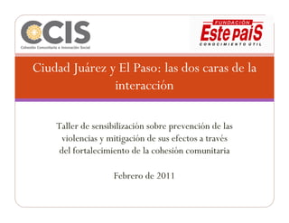 Ciudad Juárez y El Paso: las dos caras de la
               interacción

    Taller de sensibilización sobre prevención de las
      violencias y mitigación de sus efectos a través
     del fortalecimiento de la cohesión comunitaria

                   Febrero de 2011
 
