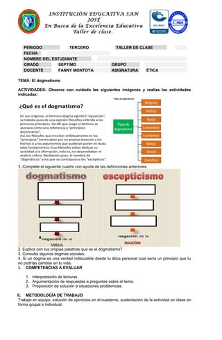 INSTITUCIÓN EDUCATIVA SAN
JOSÉ
En Busca de la Excelencia Educativa
Taller de clase.
TEMA: El dogmatismo
ACTIVIDADES: Observa con cuidado las siguientes imágenes y realiza las actividades
indicadas:
1. Complete el siguiente cuadro con ayuda de las definiciones anteriores.
2. Explica con tus propias palabras que es el dogmatismo?
3. Consulta algunos dogmas sociales.
4. Si un dogma es una verdad indiscutible desde tu ética personal cual sería un principio que tu
no podrías cambiar en tu vida.
I. COMPETENCIAS A EVALUAR
1. Interpretación de lecturas
2. Argumentación de respuestas a preguntas sobre el tema.
3. Proposición de solución a situaciones problémicas.
II. METODOLOGÍA DE TRABAJO
Trabajo en equipo, solución de ejercicios en el cuaderno, sustentación de la actividad en clase en
forma grupal e individual.
PERIODO TERCERO TALLER DE CLASE
FECHA
NOMBRE DEL ESTUDIANTE
GRADO SEPTIMO GRUPO
DOCENTE FANNY MONTOYA ASIGNATURA ÉTICA
 