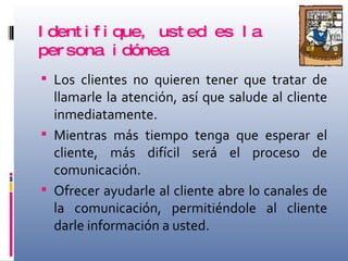 Identifique, usted es la persona idónea Los clientes no quieren tener que tratar de llamarle la atención, así que salude al cliente inmediatamente. Mientras más tiempo tenga que esperar el cliente, más difícil será el proceso de comunicación. Ofrecer ayudarle al cliente abre lo canales de la comunicación, permitiéndole al cliente darle información a usted. 