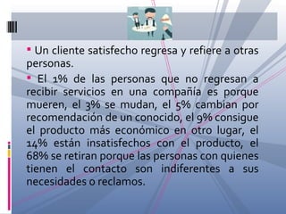 Un cliente satisfecho regresa y refiere a otras personas. El 1% de las personas que no regresan a recibir servicios en una compañía es porque mueren, el 3% se mudan, el 5% cambian por recomendación de un conocido, el 9% consigue el producto más económico en otro lugar, el 14% están insatisfechos con el producto, el 68% se retiran porque las personas con quienes tienen el contacto son indiferentes a sus necesidades o reclamos. 