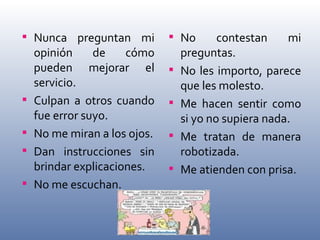 Nunca preguntan mi opinión de cómo pueden mejorar el servicio. Culpan a otros cuando fue error suyo. No me miran a los ojos. Dan instrucciones sin brindar explicaciones. No me escuchan. No contestan mi preguntas. No les importo, parece que les molesto. Me hacen sentir como si yo no supiera nada. Me tratan de manera robotizada. Me atienden con prisa. 