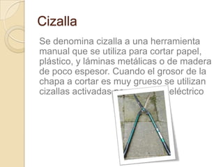 Cizalla
Se denomina cizalla a una herramienta
manual que se utiliza para cortar papel,
plástico, y láminas metálicas o de madera
de poco espesor. Cuando el grosor de la
chapa a cortar es muy grueso se utilizan
cizallas activadas por un motor eléctrico
 