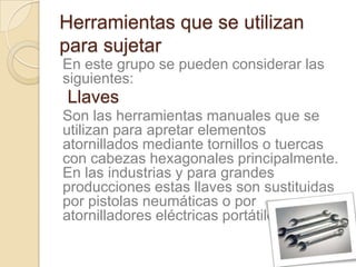 Herramientas que se utilizan
para sujetar
En este grupo se pueden considerar las
siguientes:
Llaves
Son las herramientas manuales que se
utilizan para apretar elementos
atornillados mediante tornillos o tuercas
con cabezas hexagonales principalmente.
En las industrias y para grandes
producciones estas llaves son sustituidas
por pistolas neumáticas o por
atornilladores eléctricas portátiles.
 