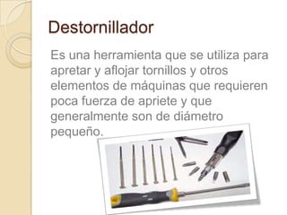 Destornillador
Es una herramienta que se utiliza para
apretar y aflojar tornillos y otros
elementos de máquinas que requieren
poca fuerza de apriete y que
generalmente son de diámetro
pequeño.
 