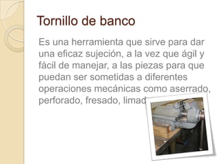 Tornillo de banco
Es una herramienta que sirve para dar
una eficaz sujeción, a la vez que ágil y
fácil de manejar, a las piezas para que
puedan ser sometidas a diferentes
operaciones mecánicas como aserrado,
perforado, fresado, limado o marcado.
 